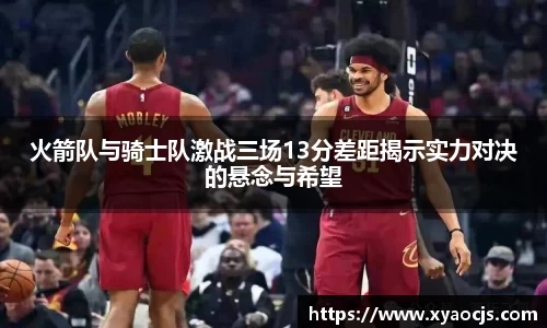 火箭队与骑士队激战三场13分差距揭示实力对决的悬念与希望
